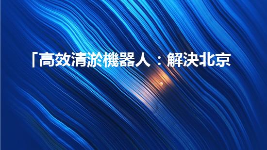 「高效清淤機器人：解決北京河道難題！」
